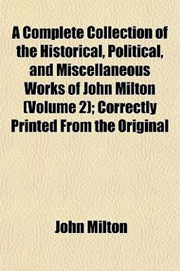 A Complete Collection of the Historical, Political, and Miscellaneous Works of John Milton; Correctly Printed from the Original
