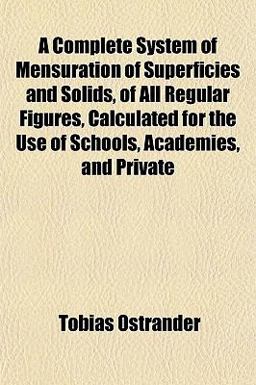 A Complete System of Mensuration of Superficies and Solids, of All Regular Figures, Calculated for the Use of Schools, Academies, and Private