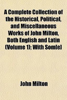 A Complete Collection of the Historical, Political, and Miscellaneous Works of John Milton, Both English and Latin; with Som[E]