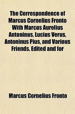 The Correspondence of Marcus Cornelius Fronto with Marcus Aurelius Antoninus, Lucius Verus, Antoninus Pius, and Various Friends Edited and For The Correspondence of Marcus Cornelius Fronto with Marcus Aurelius Antoninus, Lucius Verus, Antoninus Pius, and Various Friends Edited and For