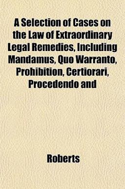 A Selection of Cases on the Law of Extraordinary Legal Remedies, Including Mandamus, Quo Warranto, Prohibition, Certiorari, Procedendo And