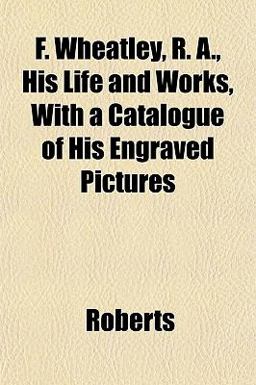 F Wheatley, R a , His Life and Works, with a Catalogue of His Engraved Pictures