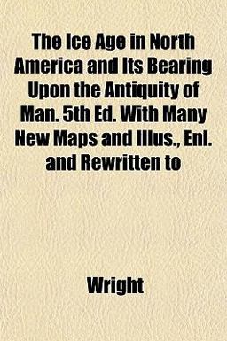 The Ice Age in North America and Its Bearing upon the Antiquity of Man 5th Ed with Many New Maps and Illus , Enl and Rewritten To