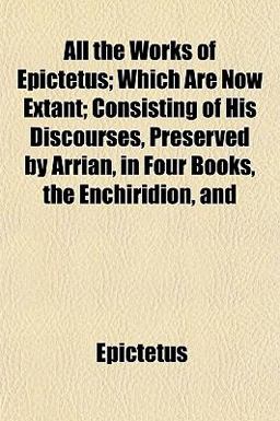 All the Works of Epictetus; Which Are Now Extant; Consisting of His Discourses, Preserved by Arrian, in Four Books, the Enchiridion, And