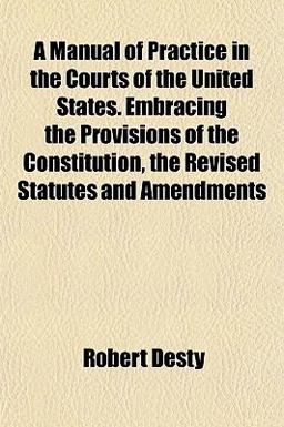A Manual of Practice in the Courts of the United States Embracing the Provisions of the Constitution, the Revised Statutes and Amendments