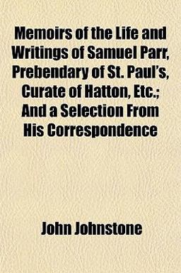 Memoirs of the Life and Writings of Samuel Parr, Prebendary of St Paul's, Curate of Hatton, etc; and a Selection from His Correspondence