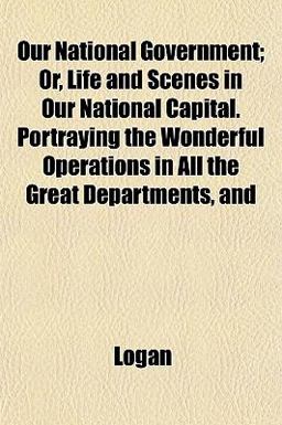Our National Government; or, Life and Scenes in Our National Capital Portraying the Wonderful Operations in All the Great Departments, And