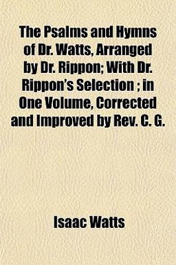 The Psalms and Hymns of Dr Watts, Arranged by Dr Rippon; with Dr Rippon's Selection; in One Volume, Corrected and Improved by Rev C G