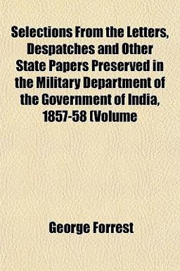 Selections from the Letters, Despatches and Other State Papers Preserved in the Military Department of the Government of India, 1857-58 (Volume