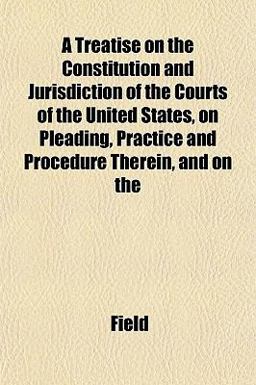 A Treatise on the Constitution and Jurisdiction of the Courts of the United States, on Pleading, Practice and Procedure Therein, and On