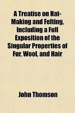 A Treatise on Hat-Making and Felting, Including a Full Exposition of the Singular Properties of Fur, Wool, and Hair