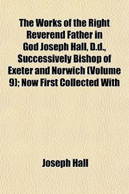 The Works of the Right Reverend Father in God Joseph Hall, D D , Successively Bishop of Exeter and Norwich; Now First Collected With