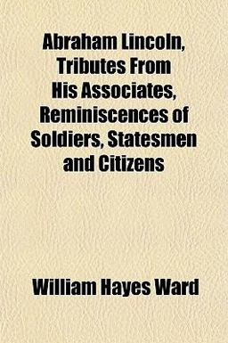 Abraham Lincoln, Tributes from His Associates, Reminiscences of Soldiers, Statesmen and Citizens Abraham Lincoln, Tributes from His Associates, Reminiscences of Soldiers, Statesmen and Citizens