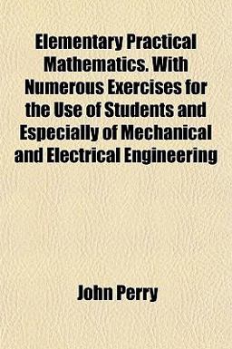 Elementary Practical Mathematics with Numerous Exercises for the Use of Students and Especially of Mechanical and Electrical Engineering