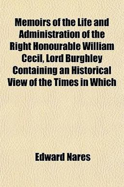 Memoirs of the Life and Administration of the Right Honourable William Cecil, Lord Burghley Containing an Historical View of the Times in Which