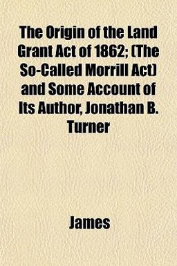 The Origin of the Land Grant Act of 1862; and Some Account of Its Author, Jonathan B Turner