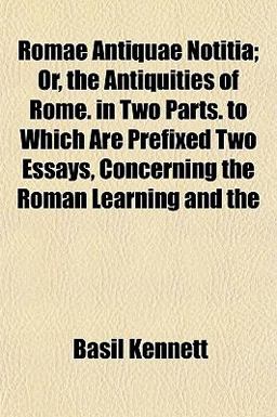 Romae Antiquae Notitia; or, the Antiquities of Rome in Two Parts to Which Are Prefixed Two Essays, Concerning the Roman Learning And