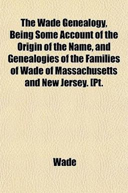 The Wade Genealogy, Being Some Account of the Origin of the Name, and Genealogies of the Families of Wade of Massachusetts and New Jersey [Pt