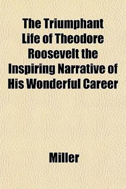 The Triumphant Life of Theodore Roosevelt the Inspiring Narrative of His Wonderful Career The Triumphant Life of Theodore Roosevelt the Inspiring Narrative of His Wonderful Career