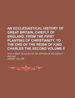 An Ecclesiastical History of Great Britain, Chiefly of England, from the First Planting of Christianity, to the End of the Reign of King An Ecclesiastical History of Great Britain, Chiefly of England, from the First Planting of Christianity, to the End of the Reign of King