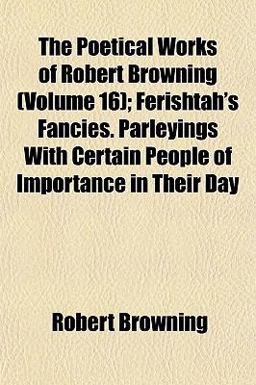 The Poetical Works of Robert Browning; Ferishtah's Fancies Parleyings with Certain People of Importance in Their Day