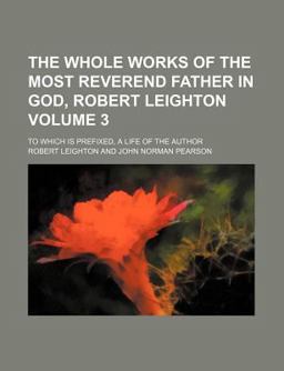 The Whole Works of the Most Reverend Father in God, Robert Leighton; to Which Is Prefixed, a Life of the Author