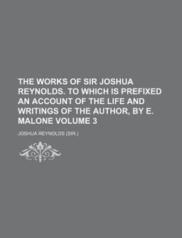 The Works of Sir Joshua Reynolds to Which Is Prefixed an Account of the Life and Writings of the Author, by E Malone