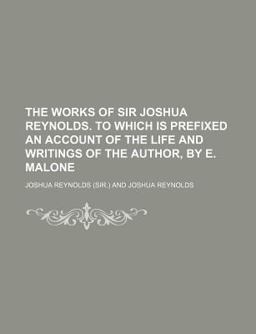The Works of Sir Joshua Reynolds to Which Is Prefixed an Account of the Life and Writings of the Author, by E Malone