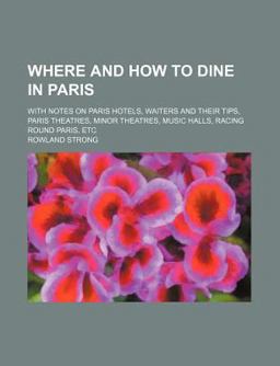Where and How to Dine in Paris; with Notes on Paris Hotels, Waiters and Their Tips, Paris Theatres, Minor Theatres, Music Halls, Racing Round