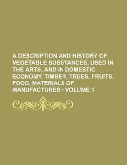 A Description and History of Vegetable Substances, Used in the Arts, and in Domestic Economy Timber, Trees, Fruits, Food, Materials Of