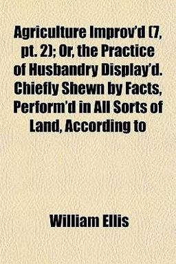 Agriculture Improv'D; or, the Practice of Husbandry Display'D Chiefly Shewn by Facts, Perform'D in All Sorts of Land, According To