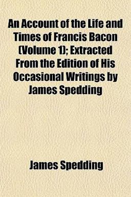 An Account of the Life and Times of Francis Bacon; Extracted from the Edition of His Occasional Writings by James Spedding
