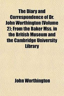 The Diary and Correspondence of Dr John Worthington; from the Baker Mss in the British Museum and the Cambridge University Library