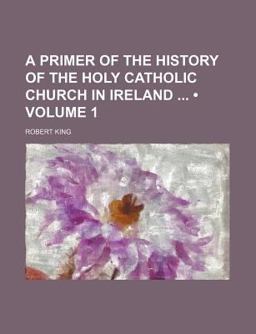A Primer of the History of the Holy Catholic Church in Ireland, from the Introduction of Christianity to the Formation of the Modern Irish A Primer of the History of the Holy Catholic Church in Ireland, from the Introduction of Christianity to the Formation of the Modern Irish