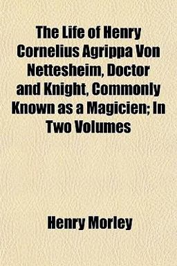 The Life of Henry Cornelius Agrippa Von Nettesheim, Doctor and Knight, Commonly Known As a Magicien; In