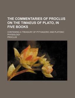 The Commentaries of Proclus on the Timaeus of Plato, in Five Books; Containing a Treasury of Pythagoric and Platonic Physiology