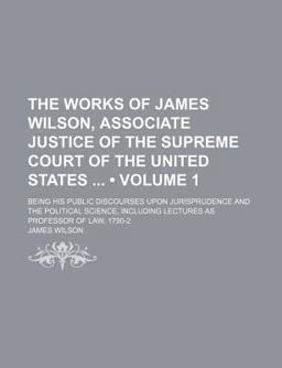 The Works of James Wilson, Associate Justice of the Supreme Court of the United States; Being His Public Discourses Upon