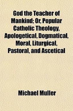 God the Teacher of Mankind; or, Popular Catholic Theology, Apologetical, Dogmatical, Moral, Liturgical, Pastoral, and Ascetical
