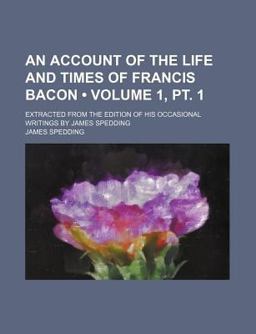 An Account of the Life and Times of Francis Bacon; Extracted from the Edition of His Occasional Writings by James Spedding