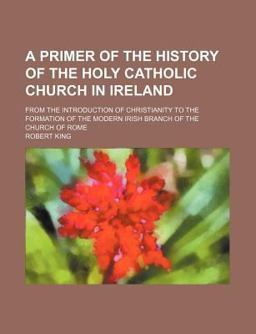 A Primer of the History of the Holy Catholic Church in Ireland; from the Introduction of Christianity to the Formation of the Modern Irish A Primer of the History of the Holy Catholic Church in Ireland; from the Introduction of Christianity to the Formation of the Modern Irish
