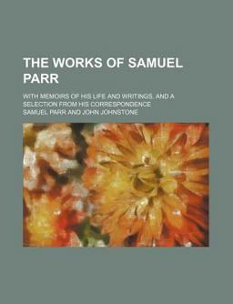The Works of Samuel Parr; with Memoirs of His Life and Writings, and a Selection from His Correspondence The Works of Samuel Parr; with Memoirs of His Life and Writings, and a Selection from His Correspondence