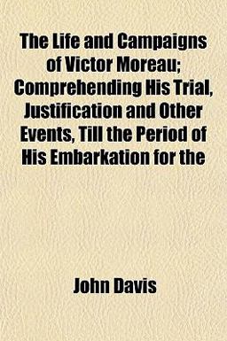 The Life and Campaigns of Victor Moreau; Comprehending His Trial, Justification and Other Events, till the Period of His Embarkation For The Life and Campaigns of Victor Moreau; Comprehending His Trial, Justification and Other Events, till the Period of His Embarkation For