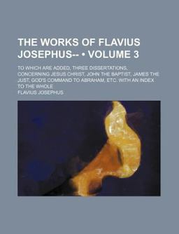 The Works of Flavius Josephus--; to Which Are Added, Three Dissertations, Concerning Jesus Christ, John the Baptist, James the Just