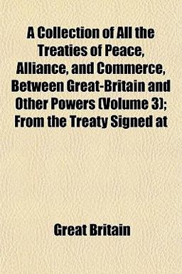 A Collection of All the Treaties of Peace, Alliance, and Commerce, Between Great-Britain and Other Powers; from the Treaty Signed At