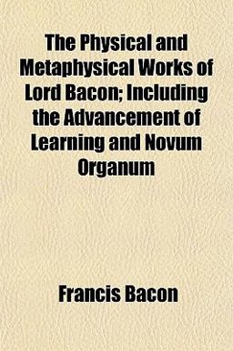 The Physical and Metaphysical Works of Lord Bacon; Including the Advancement of Learning and Novum Organum