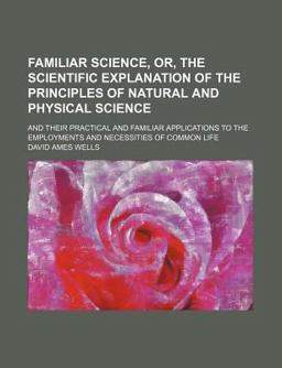 Familiar Science, or, the Scientific Explanation of the Principles of Natural and Physical Science; and Their Practical and Familiar