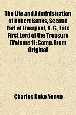 The Life and Administration of Robert Banks, Second Earl of Liverpool, K G , Late First Lord of the Treasury; Comp from Original
