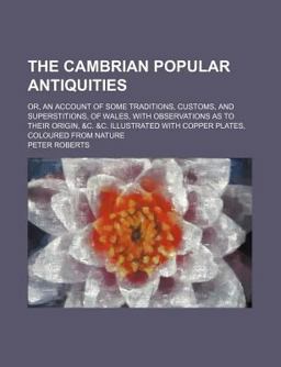 The Cambrian Popular Antiquities; or, an Account of Some Traditions, Customs, and Superstitions, of Wales, with Observations As to Their