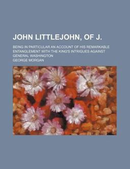 John Littlejohn, of J; Being in Particular an Account of His Remarkable Entanglement with the King's Intrigues Against General Washington