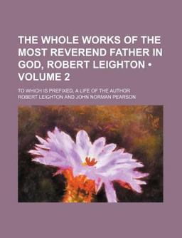 The Whole Works of the Most Reverend Father in God, Robert Leighton; to Which Is Prefixed, a Life of the Author